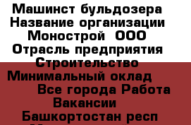 Машинст бульдозера › Название организации ­ Монострой, ООО › Отрасль предприятия ­ Строительство › Минимальный оклад ­ 20 000 - Все города Работа » Вакансии   . Башкортостан респ.,Мечетлинский р-н